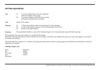 GETTING AQUATINTED
Aim: (1) To provide opportunities to become acquainted
with other members of the group.
(2) To promote feedback and self-disclosure among
participants regarding initial perceptions.
Time: Approx.35-40 minutes.
Materials: (1) 12 blank sticky labels or strips of masking tape for each participant.
(2) A copy of the Labeling Category List for each participant. (See below).
(3) Pencils or felt-tipped markers.
Procedure: The group leader distributes a copy of the Labeling Category List to each participant along with blank name tags.
Each participant must copy each category on a separate blank nametag.
Participants mill around and choose a person who best fits each category. Stick label onto clothing of the person you select and engage in a one-minute
conversation (20 minutes).
The group leader forms groups of 5-7 members. Each group must discuss their reactions to being categorized and labeled (or not labeled) by others' first
impressions (15 minutes).
Labeling Category List:
Warm Intelligent
Shy Happy
Fun loving Friendly
Sexy Sincere
Mysterious
Booklet prepared by Lisa Renneisen and Paul Coffey. For more info e-mail auslmd_help@yahoo.com
 