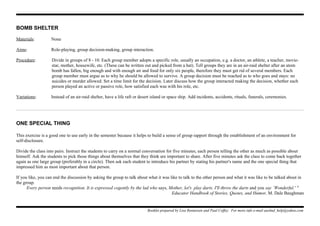 BOMB SHELTER
Materials: None
Aims: Role-playing, group decision-making, group interaction.
Procedure: Divide in groups of 8 - 10. Each group member adopts a specific role, usually an occupation, e.g. a doctor, an athlete, a teacher, movie-
star, mother, housewife, etc. (These can be written out and picked from a hat). Tell groups they are in an air-raid shelter after an atom
bomb has fallen, big enough and with enough air and food for only six people, therefore they must get rid of several members. Each
group member must argue as to why he should be allowed to survive. A group decision must be reached as to who goes and stays: no
suicides or murder allowed. Set a time limit for the decision. Later discuss how the group interacted making the decision, whether each
person played an active or passive role, how satisfied each was with his role, etc.
Variations: Instead of an air-raid shelter, have a life raft or desert island or space ship. Add incidents, accidents, rituals, funerals, ceremonies.
ONE SPECIAL THING
This exercise is a good one to use early in the semester because it helps to build a sense of group rapport through the establishment of an environment for
self-disclosure.
Divide the class into pairs. Instruct the students to carry on a normal conversation for five minutes, each person telling the other as much as possible about
himself. Ask the students to pick those things about themselves that they think are important to share. After five minutes ask the class to come back together
again as one large group (preferably in a circle). Then ask each student to introduce his partner by stating his partner's name and the one special thing that
impressed him as most important about that person.
If you like, you can end the discussion by asking the group to talk about what it was like to talk to the other person and what it was like to be talked about in
the group.
Every person needs recognition. It is expressed cogently by the lad who says, Mother, let's play darts. I'll throw the darts and you say `Wonderful.' "
Educator Handbook of Stories, Quotes, and Humor, M. Dale Baughman
Booklet prepared by Lisa Renneisen and Paul Coffey. For more info e-mail auslmd_help@yahoo.com
 
