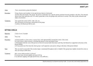 BODY LIFT
Aims: Trust, concentration, group development
Procedure: Group chooses each member in turn and elevates them to a horizontal
position above the heads of the group. The person is held there for a specific period, and then lowered carefully to the floor. The elevated
person must relax and close eyes. It is often a good idea to have the groups raise and lower in unison. This often avoids confusion and
helps concentration.
Variations: Vary speed and control of lift,- walk, rock, etc.
Have the person involved give instructions to the group.
Combine with Backward fall & catch.
SITTING CIRCLE
Materials: Circle of over 25 people
Aims: Trust, fun
Procedure: a) Group stands in a close circle, in queue form, with right shoulders towards the center of the circle.
b) Circle closes so that everyone is touching the person in front and behind them.
c) Participants hold the waist of the person in front d Everyone bends their knees until they feel themselves supported on the knee of the
person behind.
e) If successful (rare first time) the whole group is self supported, each person sitting on the knee of the person behind.
Note: This can only be successful if the circular shape is maintained throughout and it is helpful if the group leans slightly towards the center as
they are trying to settle down.
Variations After secure sitting position is achieved
1 Everyone leans inwards slightly and raises left leg
2 Try alternate stepping with right and left feet, (very difficult.)
Booklet prepared by Lisa Renneisen and Paul Coffey. For more info e-mail auslmd_help@yahoo.com
 
