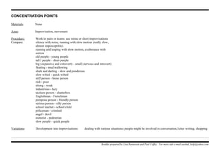 CONCENTRATION POINTS
Materials: None
Aims: Improvisation, movement
Procedure: Work in pairs or teams: use mime or short improvisations
Compare silence with noise, running with slow motion (really slow,
almost imperceptible).
running and leaping with slow motion, exuberance with
sorrow
old people - young people
tall I people - short people
big (expansive and extrovert) - small (nervous and introvert)
floating - mud wallowing
sleek and darting - slow and ponderous
slow witted - quick witted
stiff person - loose person
rich - poor
strong - weak
industrious - lazy
taciturn person - chatterbox
Englishman - Frenchman
pompous person - friendly person
serious person - silly person
school teacher - school child
policeman - criminal
angel - devil
motorist - pedestrian
slow people - quick people
Variations: Development into improvisations: dealing with various situations; people might be involved in conversation,1etter writing, shopping
Booklet prepared by Lisa Renneisen and Paul Coffey. For more info e-mail auslmd_help@yahoo.com
 