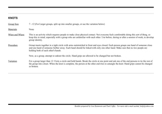 KNOTS
Group Size 7 - 12 (For Larger groups, split up into smaller groups, or use the variation below)
Materials None
When and Where This is an activity which requires people to make close physical contact. Not everyone feels comfortable doing this sort of thing, so
keep this in mind, especially with a group who are unfamiliar with each other. Use before, during or after a session of work, to develop
group identity.
Procedure Group meets together in a tight circle with arms outstretched in front and eyes closed. Each person grasps one hand of someone close
and one hand of someone further away. Each hand should be linked with only one other hand. Make sure that no two people are
holding both of each other's hands.
Now, as a group, attempt to unknot the circle. Hand grips are allowed to be changed but not broken.
Variation For a group larger than 12: Form a circle and hold hands. Break the circle at one point and ask one of the end persons to tie the rest of
the group into a knot. When the knot is complete, the person at the other end tries to untangle the knot. Hand grips cannot be changed
or broken.
Booklet prepared by Lisa Renneisen and Paul Coffey. For more info e-mail auslmd_help@yahoo.com
 
