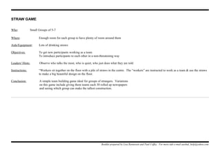 STRAW GAME
Who: Small Groups of 5-7
Where: Enough room for each group to have plenty of room around them
Aids/Equipment: Lots of drinking straws
Objectives: To get new participants working as a team
To introduce participants to each other in a non-threatening way
Leaders' Hints: Observe who talks the most, who is quiet, who just does what they are told
Instructions: “Workers sit together on the floor with a pile of straws in the centre. The “workers” are instructed to work as a team & use the straws
to make a big beautiful design on the floor.
Conclusion: A simple team building game ideal for groups of strangers. Variations
on this game include giving them teams each 30 rolled up newspapers
and seeing which group can make the tallest construction.
Booklet prepared by Lisa Renneisen and Paul Coffey. For more info e-mail auslmd_help@yahoo.com
 