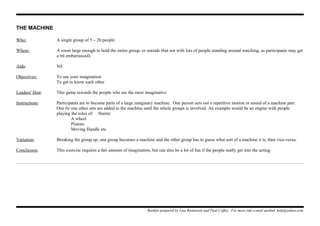 THE MACHINE
Who: A single group of 5 – 20 people.
Where: A room large enough to hold the entire group, or outside (but not with lots of people standing around watching, as participants may get
a bit embarrassed).
Aids: Nil
Objectives: To use your imagination
To get to know each other
Leaders' Hint: This game rewards the people who are the most imaginative
Instructions: Participants are to become parts of a large imaginary machine. One person acts out a repetitive motion or sound of a machine part.
One by one other arts are added to the machine until the whole groups is involved. An example would be an engine with people
playing the roles of: Starter
A wheel
Pistons
Moving Handle etc
Variation: Breaking the group up, one group becomes a machine and the other group has to guess what sort of a machine it is, then vice-versa.
Conclusion: This exercise requires a fair amount of imagination, but can also be a lot of fun if the people really get into the acting.
Booklet prepared by Lisa Renneisen and Paul Coffey. For more info e-mail auslmd_help@yahoo.com
 