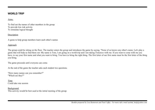 WORLD TRIP
Aims:
To find out the names of other members in the group
To provide low risk activity
To stimulate logical thought
Description
A game to help group members learn each other's names
Approach
The group could be sitting on the floor. The teacher enters the group and introduces the game by saying, "None of us knows any other's name. Let's play a
game that will help us find them out. My name is Tom, I am going on a world trip and I am taking Tomatoes with me. If you want to come with me you
have, to say your first name and what you want to bring. You have to bring the right thing. The first letter of our first name must be the first letter of the thing
you bring.
The game proceeds until everyone can come.
At the end of the game the teacher asks each student two questions.
"How many names can you remember?"
"Which are they?"
Time
Could take one session
Background
This activity would be best used at the initial meeting of the group.
Booklet prepared by Lisa Renneisen and Paul Coffey. For more info e-mail auslmd_help@yahoo.com
 