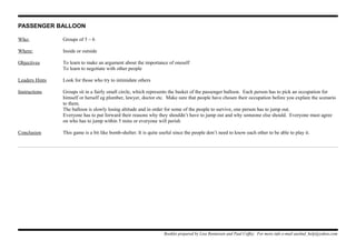 PASSENGER BALLOON
Who: Groups of 5 – 6
Where: Inside or outside
Objectives To learn to make an argument about the importance of oneself
To learn to negotiate with other people
Leaders Hints Look for those who try to intimidate others
Instructions Groups sit in a fairly small circle, which represents the basket of the passenger balloon. Each person has to pick an occupation for
himself or herself eg plumber, lawyer, doctor etc. Make sure that people have chosen their occupation before you explain the scenario
to them.
The balloon is slowly losing altitude and in order for some of the people to survive, one person has to jump out.
Everyone has to put forward their reasons why they shouldn’t have to jump out and why someone else should. Everyone must agree
on who has to jump within 5 mins or everyone will perish
Conclusion This game is a bit like bomb-shelter. It is quite useful since the people don’t need to know each other to be able to play it.
Booklet prepared by Lisa Renneisen and Paul Coffey. For more info e-mail auslmd_help@yahoo.com
 