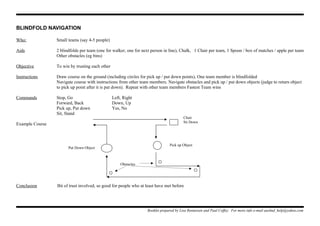 BLINDFOLD NAVIGATION
Who: Small teams (say 4-5 people)
Aids 2 blindfolds per team (one for walker, one for next person in line), Chalk, 1 Chair per team, 1 Spoon / box of matches / apple per team
Other obstacles (eg bins)
Objective To win by trusting each other
Instructions Draw course on the ground (including circles for pick up / put down points), One team member is blindfolded
Navigate course with instructions from other team members. Navigate obstacles and pick up / put down objects (judge to return object
to pick up point after it is put down). Repeat with other team members Fastest Team wins
Commands Stop, Go Left, Right
Forward, Back Down, Up
Pick up, Put down Yes, No
Sit, Stand
Example Course
Conclusion Bit of trust involved, so good for people who at least have met before
Booklet prepared by Lisa Renneisen and Paul Coffey. For more info e-mail auslmd_help@yahoo.com
Chair
Sit Down
Pick up Object
Put Down Object
Obstacles
 