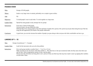 PASSED OVER
Who: Groups of 30-40 people.
Where: Inside a very large room or outside, preferably over a carpet or grass surface.
Aids Nil
Objectives To build people’s trust in each other. To work together as a large team.
Leaders' Hints Spread the strong people evenly amongst the two groups
Instructions Form lines of about 30-40 people
Line up in pairs, one pair behind the other
With the help of two strong people at the front and back if needed, life a person, life a person up an pass them along the top of the line
lying flat and supported by the hands of the people underneath.
Conclusion A good trust, you can also increase the number of people you pass along so that everyone who feels comfortable can have a go.
LINKING UP 1 – 10
Who: Groups of up between 7 – 12 people
Leaders' Hints Look for the innovators who can solve this problem
Instructions Give each group member a number from 1 – 7 (or 10, or 12 etc)
Make sure that no-one else knows what their number is. They then have to line up in numerical order, but they must close their eyes
and not talk. After an appropriate amount of time, stop the game.
Discuss how they felt about not being able to do it, and see if they can find ways that may have made it easier eg tapping their numbers
on each other’s back.
Booklet prepared by Lisa Renneisen and Paul Coffey. For more info e-mail auslmd_help@yahoo.com
 