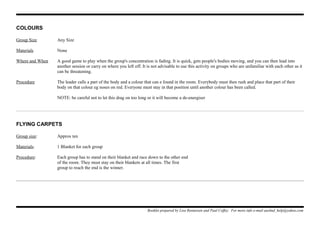 COLOURS
Group Size Any Size
Materials None
Where and When A good game to play when the group's concentration is fading. It is quick, gets people's bodies moving, and you can then lead into
another session or carry on where you left off. It is not advisable to use this activity on groups who are unfamiliar with each other as it
can be threatening.
Procedure The leader calls a part of the body and a colour that can e found in the room. Everybody must then rush and place that part of their
body on that colour eg noses on red. Everyone must stay in that position until another colour has been called.
NOTE: be careful not to let this drag on too long or it will become a de-energiser
FLYING CARPETS
Group size: Approx ten
Materials: 1 Blanket for each group
Procedure: Each group has to stand on their blanket and race down to the other end
of the room. They must stay on their blankets at all times. The first
group to reach the end is the winner.
Booklet prepared by Lisa Renneisen and Paul Coffey. For more info e-mail auslmd_help@yahoo.com
 