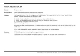 KNIGHT; MOUNT; CAVALIER
Materials Large open space
When and Where Use to release energy and for lots of fun. Excellent in playfairs.
Procedure Ask the group members to pair off, finding a partner roughly the same size. Explain that this activity is called "Knight; Mount;
Cavalier". There are three positions that they need to know.
1. Knight: One person kneels on one knee with their partner sitting on their other knee.
2. Mount: One person gets down on their hands and knees, the other person stands over them.
3. Cavalier: One partner picks up the other person
(Demonstrate these positions)
Proceed to call out the different instructions in a random order, giving people just enough time to get into one position before you call
out the next.
NOTE: Don't let this activity drag on - it should be short or people will get sick of it and drop out.
Variations 1. Make it Competitive: Anyone doing the wrong position is out.
2. Change the roles around so that the person being picked up is then the one who picks up the partner and so on.
Booklet prepared by Lisa Renneisen and Paul Coffey. For more info e-mail auslmd_help@yahoo.com
 