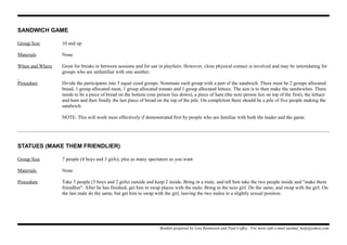 SANDWICH GAME
Group Size 10 and up
Materials None
When and Where Great for breaks in between sessions and for use in playfairs. However, close physical contact is involved and may be intimidating for
groups who are unfamiliar with one another.
Procedure Divide the participants into 5 equal sized groups. Nominate each group with a part of the sandwich. There must be 2 groups allocated
bread, 1 group allocated meat, 1 group allocated tomato and 1 group allocated lettuce. The aim is to then make the sandwiches. There
needs to be a piece of bread on the bottom (one person lies down), a piece of ham (the next person lies on top of the first), the lettuce
and ham and then finally the last piece of bread on the top of the pile. On completion there should be a pile of five people making the
sandwich.
NOTE: This will work most effectively if demonstrated first by people who are familiar with both the leader and the game.
STATUES (MAKE THEM FRIENDLIER)
Group Size 7 people (4 boys and 3 girls), plus as many spectators as you want
Materials None
Procedure Take 5 people (3 boys and 2 girls) outside and keep 2 inside. Bring in a male, and tell him take the two people inside and "make them
friendlier". After he has finished, get him to swap places with the male. Bring in the next girl. Do the same, and swap with the girl. On
the last male do the same, but get him to swap with the girl, leaving the two males in a slightly sexual position.
Booklet prepared by Lisa Renneisen and Paul Coffey. For more info e-mail auslmd_help@yahoo.com
 