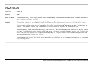 EVOLUTION GAME
Group Size 10 and up
Materials None
Where and When A good game to begin a session or just generally wake a group up. Game works most effectively with people who know each other as
there is an element of honesty involved.
Procedure There are four stages to this game: Egg, Chicken, Bird and Superman. The idea is that participants evolve through the four phases.
Everyone begins walking around the room banging their fists on their foreheads chanting "egg egg egg egg egg". Participants pair up
and have a game of paper; scissors; rock. The winner of this game evolves to the next stage, the looser stays an egg.
The game continues and the participants who evolved walk around like a chicken, flapping their arms and squarking, the eggs continue
to be eggs. The chickens pair up with chickens and the eggs pair up with eggs to once again play paper; scissors; rock. Those who win
evolve to the next stage where as those who loose remain where they are. The game continues with the birds flapping their arms and
supermen soaring around with both arms in the air.
When the game works correctly there should be one egg, chicken and bird left and the rest of the players are supermen (or superpeople
to be politically correct)
Booklet prepared by Lisa Renneisen and Paul Coffey. For more info e-mail auslmd_help@yahoo.com
 