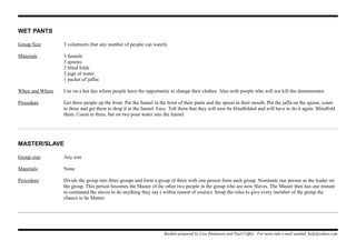 WET PANTS
Group Size 3 volunteers (but any number of people can watch)
Materials 3 funnels
3 spoons
3 blind folds
3 jugs of water
1 packet of jaffas
When and Where Use on a hot day where people have the opportunity to change their clothes. Also with people who will not kill the demonstrator.
Procedure Get three people up the front. Put the funnel in the front of their pants and the spoon in their mouth. Put the jaffa on the spoon, count
to three and get them to drop it in the funnel. Easy. Tell them that they will now be blindfolded and will have to do it again. Blindfold
them. Count to three, but on two pour water into the funnel.
MASTER/SLAVE
Group size: Any size
Materials: None
Procedure: Divide the group into three groups and form a group of three with one person from each group. Nominate one person as the leader on
the group. This person becomes the Master of the other two people in the group who are now Slaves. The Master then has one minute
to command the slaves to do anything they say ( within reason of course). Swap the roles to give every member of the group the
chance to be Master
Booklet prepared by Lisa Renneisen and Paul Coffey. For more info e-mail auslmd_help@yahoo.com
 