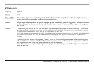 STEAMROLLER
Group Size Any Size
Materials None
Where and When A trust building, physical boundary breaking activity which can be great fun for a group who are comfortable with physical contact,
but may be awkward with groups who find physical contact more difficult.
Procedure Have the group lie diagonally across the room on their backs, as close to one another as possible. The person at one end then proceeds
to roll over the top of the others to reach the other end, where they lie down next to the last person. When they arrive the next person
does the same.
Variations 1. Group lies on their backs on the floor, with every person lying in the opposite direction to the person next to them. Close everyone
up so that their heads 'interlock'. Everyone then stretches their hands above their heads. One member of the group lies down along the
top of the outstretched arms and is passed along the top of the arms to the other end.
NOTE: It is necessary to have someone, preferably the leader at first, at both ends to start each person off carefully and catch the head
of each person as they finish. Also, start off with lighter people and gradually build up group confidence in tackling the heavier
members.
2. Place a 20 cent piece on the first persons chest. The aim is to pass the 20 cent piece from one person to another without touching it
with anyone's hands or dropping it on the floor. This variation requires each person to roll only onto the next person and then back to
their original position. The 20 cent piece should make it to the other end of the chain.
NOTE: This can be made competitive by having two teams going at once. The winning team has the 20 cent piece arrive at the other
end of the chain first.
Booklet prepared by Lisa Renneisen and Paul Coffey. For more info e-mail auslmd_help@yahoo.com
 