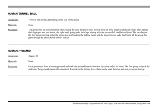 HUMAN TUNNEL BALL
Group size: Three or four groups depending on the size of the group.
Materials: None
Procedure: The groups line up one behind the other, facing the same direction each person about an arms length behind each other. They spread
their legs apart and join hands, the right hand going under their legs joining with the persons left hand behind them. The race begins
the first person moving under the tunnel and not breaking the linking hands and the tunnel moves under itself until all the group has
gone through the tunnel hands always linked.
HUMAN PYRAMID
Group size: Approx 10
Materials: None
Procedure: Each group must form a human pyramid and walk the pyramid forward towards the other end of the room. The first group to reach the
end wins. The pyramid classically consists of 4 people on the bottom level, three on the next, then two and one person on the top.
Booklet prepared by Lisa Renneisen and Paul Coffey. For more info e-mail auslmd_help@yahoo.com
 