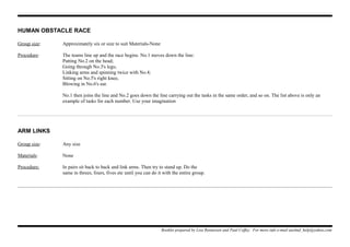 HUMAN OBSTACLE RACE
Group size: Approximately six or size to suit Materials-None
Procedure: The teams line up and the race begins. No.1 moves down the line:
Patting No.2 on the head;
Going through No.3's legs;
Linking arms and spinning twice with No.4;
Sitting on No.5's right knee,
Blowing in No.6's ear.
No.1 then joins the line and No.2 goes down the line carrying out the tasks in the same order, and so on. The list above is only an
example of tasks for each number. Use your imagination
ARM LINKS
Group size: Any size
Materials: None
Procedure: In pairs sit back to back and link arms. Then try to stand up. Do the
same in threes, fours, fives etc until you can do it with the entire group.
Booklet prepared by Lisa Renneisen and Paul Coffey. For more info e-mail auslmd_help@yahoo.com
 