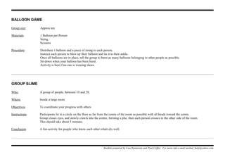 BALLOON GAME
Group size: Approx ten
Materials: 1 Balloon per Person
String
Scissors
Procedure: Distribute 1 balloon and a piece of string to each person.
Instruct each person to blow up their balloon and tie it to their ankle.
Once all balloons are in place, tell the group to burst as many balloons belonging to other people as possible.
Sit down when your balloon has been burst.
Activity is best if no one is wearing shoes.
GROUP SLIME
Who: A group of people, between 10 and 20.
Where: Inside a large room
Objectives To coordinate your progress with others
Instructions Participants lie in a circle on the floor as far from the centre of the room as possible with all heads toward the centre.
Group closes eyes, and slowly crawls into the centre, forming a pile, then each person crosses to the other side of the room.
This should take about 5 minutes.
Conclusion A fun activity for people who know each other relatively well.
Booklet prepared by Lisa Renneisen and Paul Coffey. For more info e-mail auslmd_help@yahoo.com
 