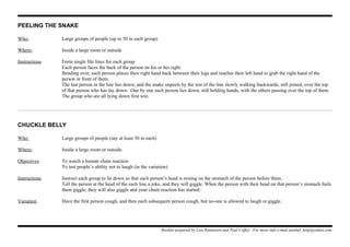 PEELING THE SNAKE
Who: Large groups of people (up to 50 in each group)
Where: Inside a large room or outside
Instructions Form single file lines for each group
Each person faces the back of the person on his or her right.
Bending over, each person places their right hand back between their legs and reaches their left hand to grab the right hand of the
person in front of them.
The last person in the line lies down, and the snake unpeels by the rest of the line slowly walking backwards, still joined, over the top
of that person who has lay down. One by one each person lies down, still holding hands, with the others passing over the top of them.
The group who are all lying down first win.
CHUCKLE BELLY
Who: Large groups of people (say at least 30 in each)
Where: Inside a large room or outside.
Objectives To watch a human chain reaction
To test people’s ability not to laugh (in the variation)
Instructions Instruct each group to lie down so that each person’s head is resting on the stomach of the person before them.
Tell the person at the head of the each line a joke, and they will giggle. When the person with their head on that person’s stomach feels
them giggle, they will also giggle and your chain reaction has started.
Variation Have the first person cough, and then each subsequent person cough, but no-one is allowed to laugh or giggle.
Booklet prepared by Lisa Renneisen and Paul Coffey. For more info e-mail auslmd_help@yahoo.com
 
