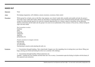 INSIDE OUT
Materials: None
Aims: Developing imagination, self-validation, sensory awareness, awareness, body control.
Procedure: Whole group lies on backs, arms on the floor, legs separate, eyes closed. Leader talks smoothly and steadily and asks the group to
focus their senses within their bodies. Bodies are described as containing blood vessels with blood pulsing through; lungs exchanging
oxygen for carbon dioxide (good air for used air); stomachs digesting food, etc. Group is asked to concentrate on one particular
function of the body and the leader asks the group to be aware (even synthetically) of the existence of the activity, without feeling for
signs with their hands.
Real sensations to notice
heartbeat
pulse
breathing
indigestion
digestion
perspiration, etc.
Pseudo sensations (to imagine entirely)
hair growing
nails growing
air in the blood
food passing to muscles acids attacking the teeth, etc.
Variations 1 Concentration through breathing. Take a deep breath. Imagine your ribs expanding, the air rushing down your throat, filling your
lungs, entering your blood and kicking the old air out. (continue with exhaling.)
2 Concentration through heartbeat. Blood sucked into one
chamber - expelled into next chamber and then back into vein or artery. Concentration upon the feeling (in rhythm with the beats) of
this expansion and contraction.
Booklet prepared by Lisa Renneisen and Paul Coffey. For more info e-mail auslmd_help@yahoo.com
 