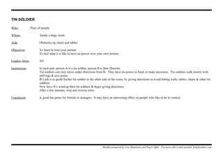 TIN SOLDIER
Who: Pairs of people
Where: Inside a large room.
Aids Obstacles eg chairs and tables
Objectives To learn to trust your partner
To feel what it is like to have no power over your own actions
Leaders Hints Nil
Instructions In each pair, person A is a tin soldier, person B is their Director
Tin soldiers can only move under directions from B. They have no power to think or make decisions. Tin soldiers walk slowly with
stiff legs & arm joints.
B’s job is to guide his/her tin soldier to the other side of the room, by giving directions to avoid hitting walls, tables, chairs & other tin
soldiers.
Now have B’s wind up their tin soldiers & begin giving directions.
After a few minutes, stop and reverse roles.
Conclusion A good fun game for friends or strangers. It may have an interesting effect on people who like to be in control.
Booklet prepared by Lisa Renneisen and Paul Coffey. For more info e-mail auslmd_help@yahoo.com
 