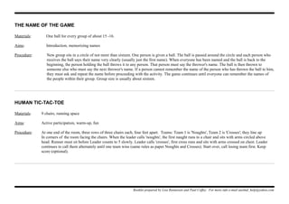 THE NAME OF THE GAME
Materials: One ball for every group of about 15 -16.
Aims: Introduction, memorizing names
Procedure: New group sits in a circle of not more than sixteen. One person is given a ball. The ball is passed around the circle and each person who
receives the ball says their name very clearly (usually just the first name). When everyone has been named and the ball is back to the
beginning, the person holding the ball throws it to any person. That person must say the thrower's name. The ball is then thrown to
someone else who must say the next thrower's name. If a person cannot remember the name of the person who has thrown the ball to him,
they must ask and repeat the name before proceeding with the activity. The game continues until everyone can remember the names of
the people within their group. Group size is usually about sixteen.
HUMAN TIC-TAC-TOE
Materials: 9 chairs, running space
Aims: Active participation, warm-up, fun
Procedure: At one end of the room, three rows of three chairs each, four feet apart. Teams: Team 1 is 'Noughts', Team 2 is 'Crosses'; they line up
In corners of the room facing the chairs. When the leader calls 'noughts', the first naught runs to a chair and sits with arms circled above
head. Runner must sit before Leader counts to 5 slowly. Leader calls 'crosses', first cross runs and sits with arms crossed on chest. Leader
continues to call them alternately until one team wins (same rules as paper Noughts and Crosses). Start over, call losing team first. Keep
score (optional).
Booklet prepared by Lisa Renneisen and Paul Coffey. For more info e-mail auslmd_help@yahoo.com
 