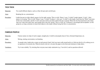 TICK TOCK
Materials: Two small different objects, such as a blue felt pen and a red felt pen.
Aims: Breaking the ice, concentration
Procedure: Leader has pen (or other object), passes it to his right, saying: 'This is a tick'. Player 1 says: 'A what?' Leader repeats: 'A tick'. 1 then
passes it on saying, 'This is a tick'. Player 2 says: 'A what?' to player 1, who says: 'A what?' to the leader. Each time the 'What?' must pass
all the way to the leader, and the 'A tick' must pass all the way back, before the pen is passed. When this has been practiced a few times,
start over, and at the same time, start another pen to the left, saying: 'This is a tock' etc. Confusion is encouraged and acceptable. Let the
group try, as long as desired, to return both objects to the leader without losing the flow or concentration.
FAMOUS PEOPLE
Materials: Famous names on strips of card or paper, straight pins. Could be real people (Joan of Arc), fictional (Superman), etc.
Aims: Mixing, starting conversation, ice-breaking
Procedure: As people enter, leader pins a name on each person's back. Each one must walk around and try to find out who he is by asking yes-or-
no questions of everyone else. When he knows who he is, he pins the paper on his front and continues to help others.
Variations: Try it non-verbally. Try insisting that everyone must make statements (e.g. 'I am alive'), and no questions allowed.
Booklet prepared by Lisa Renneisen and Paul Coffey. For more info e-mail auslmd_help@yahoo.com
 