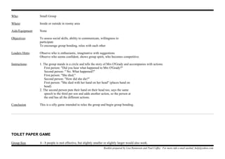 Who: Small Group
Where: Inside or outside in roomy area
Aids/Equipment None
Objectives: To assess social skills, ability to communicate, willingness to
participate
To encourage group bonding, relax with each other
Leaders Hints: Observe who is enthusiastic, imaginative with suggestions
Observe who seems confident, shows group spirit, who becomes competitive.
Instructions: 1. The group stands in a circle and tells the story of Mrs O'Grady and accompanies with actions:
First person: "Did you hear what happened to Mrs O'Grady?"
Second person: " No. What happened?"
First person: "She died."
Second person: "How did she die?"
First person: "She died with her hand on her head" (places hand on
head)
2. The second person puts their hand on their head too, says the same
speech to the third per son and adds another action, so the person at
the end has all the different actions.
Conclusion This is a silly game intended to relax the group and begin group bonding.
TOILET PAPER GAME
Group Size 6 - 8 people is mot effective, but slightly smaller or slightly larger would also work.
Booklet prepared by Lisa Renneisen and Paul Coffey. For more info e-mail auslmd_help@yahoo.com
 