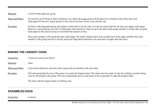 Materials A roll of toilet paper per group
When and Where On arrival to an O'Camp or State Conference site where the to use group will be placed in a situation where they may need
toilet paper for the next certain period of time, but do not have access to go and buy any.
Procedure Sit down with designated group and explain to them that in all the rush, we were not aware that the site does not supply toilet paper.
However, each group has one role of toilet paper until tomorrow when we go to the shop. Each group member is to then take as much
toilet paper as they feel necessary to last them that amount of time.
Once each member of the group has their toilet paper, the leader explains that we do actually have toilet paper and that what each
member of the group must do is tell the group one thing about themselves for each piece of paper that they have.
MAKING THE LONGEST CHAIN
Group Size 2 teams (or more) of at least 4
Materials None
Where and When A fun break inbetween activities with a group who are familiar with each other.
Procedure Tell each group that the aim of this game is to make the longest chain. The chains must be made of only the clothing currently being
worn by the people in the group. The aim is that people have to strip down as far as possible to make the longest chain.
The team with the longest chain of clothing wins.
SCRAMBLED EGGS
Group Size 6 and up
Booklet prepared by Lisa Renneisen and Paul Coffey. For more info e-mail auslmd_help@yahoo.com
 