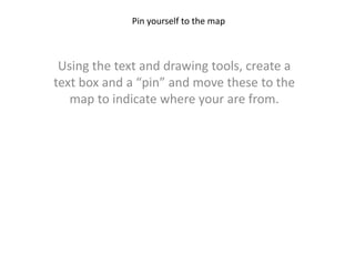 Pin yourself to the map Using the text and drawing tools, create a text box and a “pin” and move these to the map to indicate where your are from. 