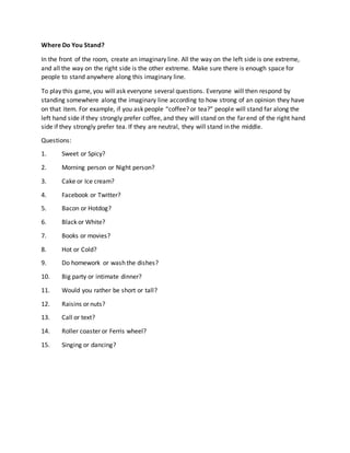 Where Do You Stand?
In the front of the room, create an imaginary line. All the way on the left side is one extreme,
and all the way on the right side is the other extreme. Make sure there is enough space for
people to stand anywhere along this imaginary line.
To play this game, you will ask everyone several questions. Everyone will then respond by
standing somewhere along the imaginary line according to how strong of an opinion they have
on that item. For example, if you ask people “coffee? or tea?” people will stand far along the
left hand side if they strongly prefer coffee, and they will stand on the far end of the right hand
side if they strongly prefer tea. If they are neutral, they will stand in the middle.
Questions:
1. Sweet or Spicy?
2. Morning person or Night person?
3. Cake or Ice cream?
4. Facebook or Twitter?
5. Bacon or Hotdog?
6. Black or White?
7. Books or movies?
8. Hot or Cold?
9. Do homework or wash the dishes?
10. Big party or intimate dinner?
11. Would you rather be short or tall?
12. Raisins or nuts?
13. Call or text?
14. Roller coaster or Ferris wheel?
15. Singing or dancing?
 