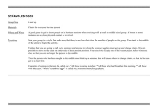 SCRAMBLED EGGS
Group Size 6 and up
Materials Chairs for everyone but one person
Where and When A good game to get to know people or in between sessions when working with a small to middle sized group. A bonus in some
instances as no close physical contact is involved.
Procedure Seat your group in a circle, but make sure that there is one less chair then the number of people on the group. You stand in the middle
of the circle to begin the activity.
Explain that you are going to call out a sentence and anyone to whom the sentence applies must get up and change chairs. It is not
possible to move to the chair on either side of their present position. Your aim is to occupy one of the vacant places before someone
else, so that you are no longer the person in the middle.
Then the person who has been caught in the middle must think up a sentence that will cause others to change chairs, so that he/she can
get to a chair first.
Examples of sentences that can be called out - "All those wearing watches." "All those who had breakfast this morning." "All those
with blue eyes." When "scrambled eggs" is called out, everyone must change chairs.
 