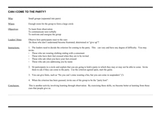 CAN I COME TO THE PARTY?
Who: Small groups (separated into pairs)
Where: Enough room for the group to form a large circle
Objectives: To learn from observation
To communicate non-verbally
To motivate and energise the group
Leaders' Hints: Observe how participants react to the cues
Do those who don’t understand become frustrated, determined or “give up”?
Instructions: 1. The leaders need to decide the criterion for coming to the party. This can vary and have any degree of difficulty. You may
invite:
- Those who are wearing clothing ending with a consonant
- Those who have their feet crossed when they are to be invited
- Those who ask when you have your feet crossed
- Those who ask you addressing you by name
2. Sit participants in a circle and explain that you are going to hold a party to which they may or may not be able to come. Invite
them to ask if they can come to the party. Use the criterion agreed upon, start the game.
3. You can give hints, such as “No you can’t come wearing a bra, but you can come in suspenders” (!)
4. When the criterion has been guessed, invite one of the group to be the “party host”.
Conclusion: This is another activity involving learning through observation. By exercising these skills, we become better at learning from those
cues that people give us.
 