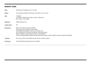 MEMORY GAME
Who: Small teams of people (say 3-5 in each)
Where: A room large enough for each team to be able to sit in a circle.
Aids A blanket
A number of objects (eg a book, a spoon, a phone etc)
Pen / Paper / Score Sheet
Objectives Simple memory test
Leaders Hints Nil
Instructions Place 10-15 objects under the blanket
Everybody has 5 seconds to look at them
Then people individually write down what they saw
Next collectively write down the objects (within each team)
Remove blanket and check that all items were identified
If time remaining replace blanket and ask each team to draw a map of objects as laid out under than blanket.
Variation If too easy, ask for more details eg title of book, colour of spoon
Conclusion Non-threatening team game for new members
 