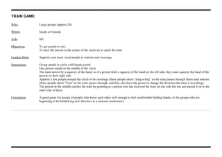 TRAIN GAME
Who: Large groups (approx 20)
Where: Inside or Outside
Aids Nil
Objectives To get people to mix
To have the person in the centre of the circle try to catch the train
Leaders Hints Appoint your most vocal people as stations and crossings
Instructions Group stands in circle with hands joined
One person stands in the middle of the circle
The train moves by a squeeze of the hand, so if a person feels a squeeze of the hand on the left side, they must squeeze the hand of the
person on their right side
Appoint a few people around the circle to be crossings (these people shout “ding-a-ling” as the train passes through them) and stations
(these people shout “Toot” as the train passes through, and they also have the power to change the direction the train is travelling)
The person in the middle catches the train by pointing at a person who has received the train on one side but has not passed it on to the
other side of them.
Conclusion A good game for groups of people who know each other well enough to feel comfortable holding hands, or for groups who are
beginning to be bonded (eg new directors at a national conference)
 