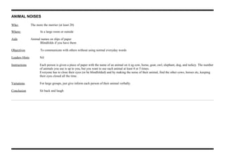 ANIMAL NOISES
Who: The more the merrier (at least 20)
Where: In a large room or outside
Aids Animal names on slips of paper
Blindfolds if you have them
Objectives To communicate with others without using normal everyday words
Leaders Hints Nil
Instructions Each person is given a piece of paper with the name of an animal on it eg cow, horse, goat, owl, elephant, dog, and turkey. The number
of animals you use is up to you, but you want to use each animal at least 4 or 5 times.
Everyone has to close their eyes (or be blindfolded) and by making the noise of their animal, find the other cows, horses etc, keeping
their eyes closed all the time.
Variations For large groups, just give inform each person of their animal verbally.
Conclusion Sit back and laugh
 