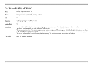 WHO’S CHANGING THE MOVEMENT
Who: Groups of people (approx 20)
Where: Enough room to sit in a circle, inside or outside
Aids Nil
Objectives To test people’s powers of observation
Leaders Hints Nil
Instructions Groups sit in a circle facing inwards, one person per group leaves the room. The others decide who will be the leader.
The person comes back into the room and stands in the middle.
The leader makes a series of movements eg scratching head, waving arms, lifting leg up and down, bending forward etc and the others
in the group have to copy the movements.
The person in the middle, by carefully watching the change of the movements has to guess whom the leader is.
Conclusion Good for strangers or friends.
 