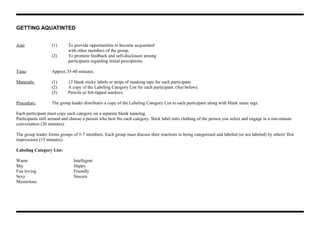 GETTING AQUATINTED
Aim: (1) To provide opportunities to become acquainted
with other members of the group.
(2) To promote feedback and self-disclosure among
participants regarding initial perceptions.
Time: Approx.35-40 minutes.
Materials: (1) 12 blank sticky labels or strips of masking tape for each participant.
(2) A copy of the Labeling Category List for each participant. (See below).
(3) Pencils or felt-tipped markers.
Procedure: The group leader distributes a copy of the Labeling Category List to each participant along with blank name tags.
Each participant must copy each category on a separate blank nametag.
Participants mill around and choose a person who best fits each category. Stick label onto clothing of the person you select and engage in a one-minute
conversation (20 minutes).
The group leader forms groups of 5-7 members. Each group must discuss their reactions to being categorized and labeled (or not labeled) by others' first
impressions (15 minutes).
Labeling Category List:
Warm Intelligent
Shy Happy
Fun loving Friendly
Sexy Sincere
Mysterious
 