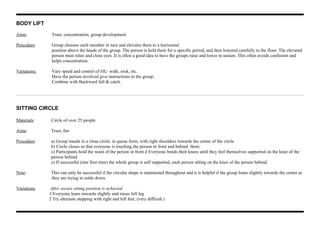 BODY LIFT
Aims: Trust, concentration, group development
Procedure: Group chooses each member in turn and elevates them to a horizontal
position above the heads of the group. The person is held there for a specific period, and then lowered carefully to the floor. The elevated
person must relax and close eyes. It is often a good idea to have the groups raise and lower in unison. This often avoids confusion and
helps concentration.
Variations: Vary speed and control of lift,- walk, rock, etc.
Have the person involved give instructions to the group.
Combine with Backward fall & catch.
SITTING CIRCLE
Materials: Circle of over 25 people
Aims: Trust, fun
Procedure: a) Group stands in a close circle, in queue form, with right shoulders towards the center of the circle.
b) Circle closes so that everyone is touching the person in front and behind them.
c) Participants hold the waist of the person in front d Everyone bends their knees until they feel themselves supported on the knee of the
person behind.
e) If successful (rare first time) the whole group is self supported, each person sitting on the knee of the person behind.
Note: This can only be successful if the circular shape is maintained throughout and it is helpful if the group leans slightly towards the center as
they are trying to settle down.
Variations After secure sitting position is achieved
1 Everyone leans inwards slightly and raises left leg
2 Try alternate stepping with right and left feet, (very difficult.)
 