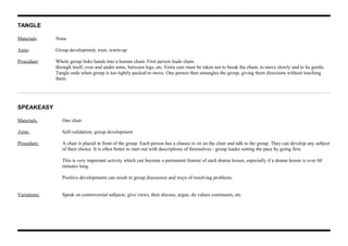 TANGLE
Materials: None
Aims: Group development, trust, warm-up
Procedure: Whole group links hands into a human chain. First person leads chain
through itself, over and under arms, between legs, etc. Extra care must be taken not to break the chain, to move slowly and to be gentle.
Tangle ends when group is too tightly packed to move. One person then untangles the group, giving them directions without touching
them.
SPEAKEASY
Materials: One chair
Aims: Self-validation, group development
Procedure: A chair is placed in front of the group. Each person has a chance to sit on the chair and talk to the group. They can develop any subject
of their choice. It is often better to start out with descriptions of themselves - group leader setting the pace by going first.
This is very important activity which can become a permanent feature of each drama lesson, especially if a drama lesson is over 60
minutes long.
Positive developments can result in group discussion and ways of resolving problems.
Variations: Speak on controversial subjects, give views, then discuss, argue, do values continuum, etc.
 
