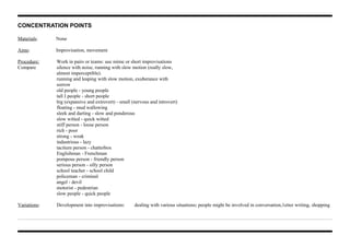 CONCENTRATION POINTS
Materials: None
Aims: Improvisation, movement
Procedure: Work in pairs or teams: use mime or short improvisations
Compare silence with noise, running with slow motion (really slow,
almost imperceptible).
running and leaping with slow motion, exuberance with
sorrow
old people - young people
tall I people - short people
big (expansive and extrovert) - small (nervous and introvert)
floating - mud wallowing
sleek and darting - slow and ponderous
slow witted - quick witted
stiff person - loose person
rich - poor
strong - weak
industrious - lazy
taciturn person - chatterbox
Englishman - Frenchman
pompous person - friendly person
serious person - silly person
school teacher - school child
policeman - criminal
angel - devil
motorist - pedestrian
slow people - quick people
Variations: Development into improvisations: dealing with various situations; people might be involved in conversation,1etter writing, shopping
 