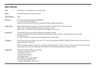 BODY ENGLISH
Who: Small Group (with presentation to the whole camp)
Where: Individual groups then in large area or hall
Aids/Equipment None
Objectives: To assess emotional expression and adaptability
To motivate and energise students
To provide a variety of activity and have the groups working together spontaneously
Leaders Hints: Observe who dominates the group, who comes up with ideas, who stands away or doesn't contribute
Observe who is willing to participate, who keeps everyone involved
Observe who is shy in front of the main group or is unwilling to be involved
Instructions: 1. Each group is given a proverb/expression and ten minutes to prepare.
The skit is to be quick and similar to charades, where the phrase is spelt or acted out. The main group has to guess the
proverb/expression.
2. Leaders can give an example in front of the group before the others begin.
Conclusion This activity can be used in place of the usual "skit". By giving each group a different expression, there is more variety and tests the
general knowledge of the group.
While on exchange, students are often ask or required to do things which are "silly" cr in front of others. This activity provides some
initial experience and tests the willingness of the students to do things that think make them appear foolish.
Suggestions: "A bird in the hand is worth two in the bush"
"A rolling stone gathers no moss"
"Once bitten, twice shy"
"A stitch in time save nine"
"Let sleeping dogs lie"
"Good things come in small bundles"
"Too many cook, spoil the broth"
"An apple a day keeps the doctor away"
 