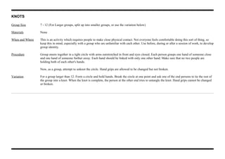 KNOTS
Group Size 7 - 12 (For Larger groups, split up into smaller groups, or use the variation below)
Materials None
When and Where This is an activity which requires people to make close physical contact. Not everyone feels comfortable doing this sort of thing, so
keep this in mind, especially with a group who are unfamiliar with each other. Use before, during or after a session of work, to develop
group identity.
Procedure Group meets together in a tight circle with arms outstretched in front and eyes closed. Each person grasps one hand of someone close
and one hand of someone further away. Each hand should be linked with only one other hand. Make sure that no two people are
holding both of each other's hands.
Now, as a group, attempt to unknot the circle. Hand grips are allowed to be changed but not broken.
Variation For a group larger than 12: Form a circle and hold hands. Break the circle at one point and ask one of the end persons to tie the rest of
the group into a knot. When the knot is complete, the person at the other end tries to untangle the knot. Hand grips cannot be changed
or broken.
 