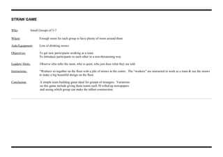 STRAW GAME
Who: Small Groups of 5-7
Where: Enough room for each group to have plenty of room around them
Aids/Equipment: Lots of drinking straws
Objectives: To get new participants working as a team
To introduce participants to each other in a non-threatening way
Leaders' Hints: Observe who talks the most, who is quiet, who just does what they are told
Instructions: “Workers sit together on the floor with a pile of straws in the centre. The “workers” are instructed to work as a team & use the straws
to make a big beautiful design on the floor.
Conclusion: A simple team building game ideal for groups of strangers. Variations
on this game include giving them teams each 30 rolled up newspapers
and seeing which group can make the tallest construction.
 