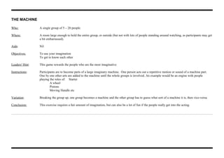 THE MACHINE
Who: A single group of 5 – 20 people.
Where: A room large enough to hold the entire group, or outside (but not with lots of people standing around watching, as participants may get
a bit embarrassed).
Aids: Nil
Objectives: To use your imagination
To get to know each other
Leaders' Hint: This game rewards the people who are the most imaginative
Instructions: Participants are to become parts of a large imaginary machine. One person acts out a repetitive motion or sound of a machine part.
One by one other arts are added to the machine until the whole groups is involved. An example would be an engine with people
playing the roles of: Starter
A wheel
Pistons
Moving Handle etc
Variation: Breaking the group up, one group becomes a machine and the other group has to guess what sort of a machine it is, then vice-versa.
Conclusion: This exercise requires a fair amount of imagination, but can also be a lot of fun if the people really get into the acting.
 