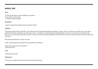 WORLD TRIP
Aims:
To find out the names of other members in the group
To provide low risk activity
To stimulate logical thought
Description
A game to help group members learn each other's names
Approach
The group could be sitting on the floor. The teacher enters the group and introduces the game by saying, "None of us knows any other's name. Let's play a
game that will help us find them out. My name is Tom, I am going on a world trip and I am taking Tomatoes with me. If you want to come with me you
have, to say your first name and what you want to bring. You have to bring the right thing. The first letter of our first name must be the first letter of the thing
you bring.
The game proceeds until everyone can come.
At the end of the game the teacher asks each student two questions.
"How many names can you remember?"
"Which are they?"
Time
Could take one session
Background
This activity would be best used at the initial meeting of the group.
 