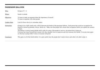 PASSENGER BALLOON
Who: Groups of 5 – 6
Where: Inside or outside
Objectives To learn to make an argument about the importance of oneself
To learn to negotiate with other people
Leaders Hints Look for those who try to intimidate others
Instructions Groups sit in a fairly small circle, which represents the basket of the passenger balloon. Each person has to pick an occupation for
himself or herself eg plumber, lawyer, doctor etc. Make sure that people have chosen their occupation before you explain the scenario
to them.
The balloon is slowly losing altitude and in order for some of the people to survive, one person has to jump out.
Everyone has to put forward their reasons why they shouldn’t have to jump out and why someone else should. Everyone must agree
on who has to jump within 5 mins or everyone will perish
Conclusion This game is a bit like bomb-shelter. It is quite useful since the people don’t need to know each other to be able to play it.
 