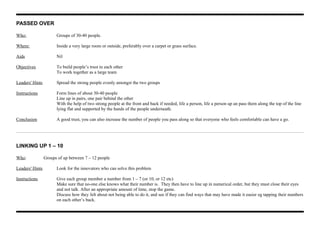 PASSED OVER
Who: Groups of 30-40 people.
Where: Inside a very large room or outside, preferably over a carpet or grass surface.
Aids Nil
Objectives To build people’s trust in each other
To work together as a large team
Leaders' Hints Spread the strong people evenly amongst the two groups
Instructions Form lines of about 30-40 people
Line up in pairs, one pair behind the other
With the help of two strong people at the front and back if needed, life a person, life a person up an pass them along the top of the line
lying flat and supported by the hands of the people underneath.
Conclusion A good trust, you can also increase the number of people you pass along so that everyone who feels comfortable can have a go.
LINKING UP 1 – 10
Who: Groups of up between 7 – 12 people
Leaders' Hints Look for the innovators who can solve this problem
Instructions Give each group member a number from 1 – 7 (or 10, or 12 etc)
Make sure that no-one else knows what their number is. They then have to line up in numerical order, but they must close their eyes
and not talk. After an appropriate amount of time, stop the game.
Discuss how they felt about not being able to do it, and see if they can find ways that may have made it easier eg tapping their numbers
on each other’s back.
 