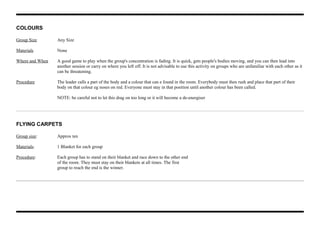COLOURS
Group Size Any Size
Materials None
Where and When A good game to play when the group's concentration is fading. It is quick, gets people's bodies moving, and you can then lead into
another session or carry on where you left off. It is not advisable to use this activity on groups who are unfamiliar with each other as it
can be threatening.
Procedure The leader calls a part of the body and a colour that can e found in the room. Everybody must then rush and place that part of their
body on that colour eg noses on red. Everyone must stay in that position until another colour has been called.
NOTE: be careful not to let this drag on too long or it will become a de-energiser
FLYING CARPETS
Group size: Approx ten
Materials: 1 Blanket for each group
Procedure: Each group has to stand on their blanket and race down to the other end
of the room. They must stay on their blankets at all times. The first
group to reach the end is the winner.
 