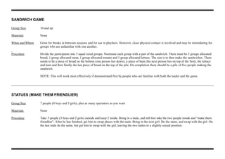 SANDWICH GAME
Group Size 10 and up
Materials None
When and Where Great for breaks in between sessions and for use in playfairs. However, close physical contact is involved and may be intimidating for
groups who are unfamiliar with one another.
Procedure Divide the participants into 5 equal sized groups. Nominate each group with a part of the sandwich. There must be 2 groups allocated
bread, 1 group allocated meat, 1 group allocated tomato and 1 group allocated lettuce. The aim is to then make the sandwiches. There
needs to be a piece of bread on the bottom (one person lies down), a piece of ham (the next person lies on top of the first), the lettuce
and ham and then finally the last piece of bread on the top of the pile. On completion there should be a pile of five people making the
sandwich.
NOTE: This will work most effectively if demonstrated first by people who are familiar with both the leader and the game.
STATUES (MAKE THEM FRIENDLIER)
Group Size 7 people (4 boys and 3 girls), plus as many spectators as you want
Materials None
Procedure Take 5 people (3 boys and 2 girls) outside and keep 2 inside. Bring in a male, and tell him take the two people inside and "make them
friendlier". After he has finished, get him to swap places with the male. Bring in the next girl. Do the same, and swap with the girl. On
the last male do the same, but get him to swap with the girl, leaving the two males in a slightly sexual position.
 