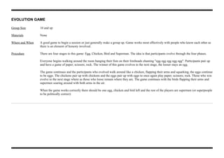 EVOLUTION GAME
Group Size 10 and up
Materials None
Where and When A good game to begin a session or just generally wake a group up. Game works most effectively with people who know each other as
there is an element of honesty involved.
Procedure There are four stages to this game: Egg, Chicken, Bird and Superman. The idea is that participants evolve through the four phases.
Everyone begins walking around the room banging their fists on their foreheads chanting "egg egg egg egg egg". Participants pair up
and have a game of paper; scissors; rock. The winner of this game evolves to the next stage, the looser stays an egg.
The game continues and the participants who evolved walk around like a chicken, flapping their arms and squarking, the eggs continue
to be eggs. The chickens pair up with chickens and the eggs pair up with eggs to once again play paper; scissors; rock. Those who win
evolve to the next stage where as those who loose remain where they are. The game continues with the birds flapping their arms and
supermen soaring around with both arms in the air.
When the game works correctly there should be one egg, chicken and bird left and the rest of the players are supermen (or superpeople
to be politically correct)
 
