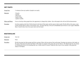 WET PANTS
Group Size 3 volunteers (but any number of people can watch)
Materials 3 funnels
3 spoons
3 blind folds
3 jugs of water
1 packet of jaffas
When and Where Use on a hot day where people have the opportunity to change their clothes. Also with people who will not kill the demonstrator.
Procedure Get three people up the front. Put the funnel in the front of their pants and the spoon in their mouth. Put the jaffa on the spoon, count
to three and get them to drop it in the funnel. Easy. Tell them that they will now be blindfolded and will have to do it again. Blindfold
them. Count to three, but on two pour water into the funnel.
MASTER/SLAVE
Group size: Any size
Materials: None
Procedure: Divide the group into three groups and form a group of three with one person from each group. Nominate one person as the leader on
the group. This person becomes the Master of the other two people in the group who are now Slaves. The Master then has one minute
to command the slaves to do anything they say ( within reason of course). Swap the roles to give every member of the group the
chance to be Master
 